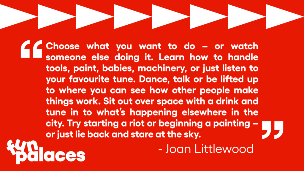Quote from Joan Littlewood reading: Choose what you want to do - or watch someone else doing it. Learn how to handle tools, paint, babies, machinery, or just listen to your favourite tune. Dance, talk or be lifted up to where you can see how other people make things work. Sit out over space with a drink and tune in to what's happening elsewhere in the city. Try starting a riot or beginning a painting - cityust lie barinand ittre teening a painting - J
or just lie back and stare at the sky.
- Joan Littlewood